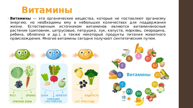 Витамины Витамины — это органические вещества, которые не поставляют организму энергию, но необходимы ему в небольших количествах для поддержания жизни. Естественным источником витаминов являются витаминоносные растения (шиповник, цитрусовые, петрушка, лук, капуста, морковь, смородина, рябина, облепиха и др.), а также некоторые продукты питания животного происхождения. Многие витамины сегодня получают синтетическим путем. 