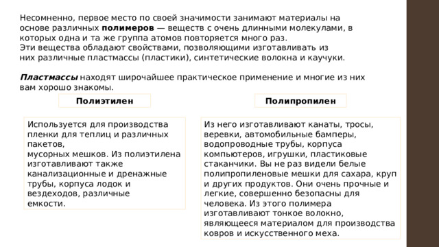 Несомненно, первое место по своей значимости занимают материалы на основе различных полимеров — веществ с очень длинными молекулами, в которых одна и та же группа атомов повторяется много раз. Эти вещества обладают свойствами, позволяющими изготавливать из них различные пластмассы (пластики), синтетические волокна и каучуки. Пластмассы находят широчайшее практическое применение и многие из них вам хорошо знакомы. Полиэтилен Полипропилен Используется для производства пленки для теплиц и различных пакетов, Из него изготавливают канаты, тросы, веревки, автомобильные бамперы, водопроводные трубы, корпуса компьютеров, игрушки, пластиковые стаканчики. Вы не раз видели белые полипропиленовые мешки для сахара, круп и других продуктов. Они очень прочные и легкие, совершенно безопасны для человека. Из этого полимера изготавливают тонкое волокно, являющееся материалом для производства ковров и искусственного меха. мусорных мешков. Из полиэтилена изготавливают также канализационные и дренажные трубы, корпуса лодок и вездеходов, различные емкости. 