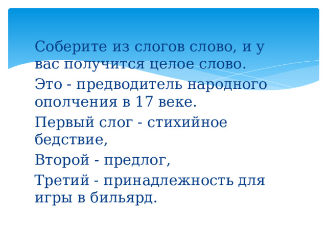 Соберите из слогов слово, и у вас получится целое слово. Это - предводитель народного ополчения в 17 веке. Первый слог - стихийное бедствие, Второй - предлог, Третий - принадлежность для игры в бильярд. 