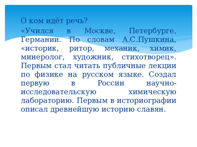 О ком идёт речь? «Учился в Москве, Петербурге, Германии. По словам А.С.Пушкина, «историк, ритор, механик, химик, минеролог, художник, стихотворец». Первым стал читать публичные лекции по физике на русском языке. Создал первую в России научно-исследовательскую химическую лабораторию. Первым в историографии описал древнейшую историю славян.   