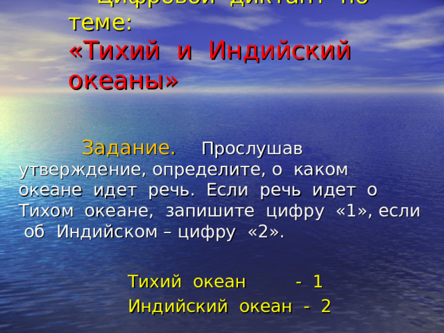  Цифровой диктант по теме:  «Тихий и Индийский океаны»    Задание.  Прослушав утверждение, определите, о каком океане идет речь. Если речь идет о Тихом океане, запишите цифру «1», если об Индийском – цифру «2».  Тихий океан - 1  Индийский океан - 2 