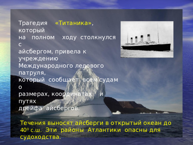 Трагедия «Титаника» ,  который  на полном ходу столкнулся с  айсбергом, привела к учреждению  Международного ледового патруля,  который сообщает всем судам о  размерах, координатах и путях  дрейфа айсбергов. Течения выносят айсберги в открытый океан до 40 0 с.ш. Эти районы Атлантики опасны для судоходства.   