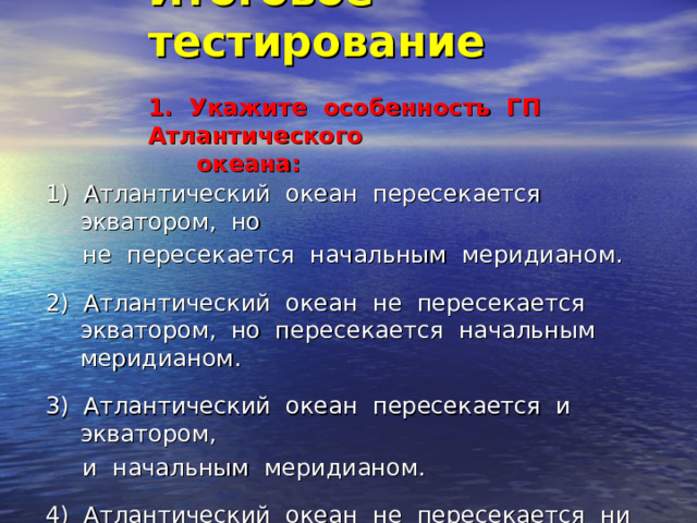 Итоговое тестирование   1. Укажите особенность ГП Атлантического  океана:   1) Атлантический океан пересекается экватором, но  не пересекается начальным меридианом. 2) Атлантический океан не пересекается экватором, но пересекается начальным меридианом. 3) Атлантический океан пересекается и экватором,  и начальным меридианом. 4) Атлантический океан не пересекается ни экватором, ни начальным меридианом. 