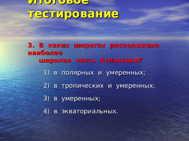 Итоговое тестирование    3. В каких широтах расположена наиболее  широкая часть Атлантики?   1) в полярных и умеренных; 2) в тропических и умеренных; 3) в умеренных; 4) в экваториальных. 