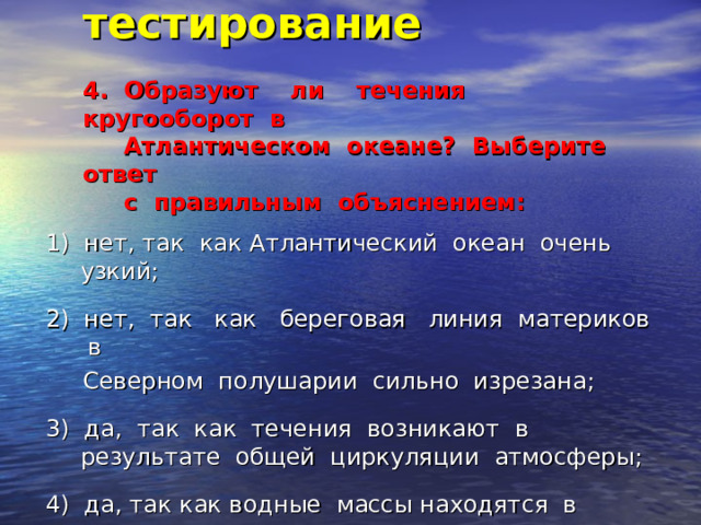 Итоговое тестирование   4. Образуют ли течения кругооборот в  Атлантическом океане? Выберите ответ  с правильным объяснением:   1) нет, так как Атлантический океан очень узкий; 2) нет, так как береговая линия материков в  Северном полушарии сильно изрезана; 3) да, так как течения возникают в результате общей циркуляции атмосферы; 4) да, так как водные массы находятся в постоянном движении. 