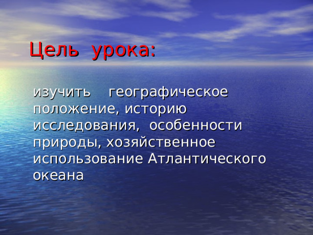 Цель урока: изучить географическое положение, историю исследования, особенности природы, хозяйственное использование Атлантического океана 