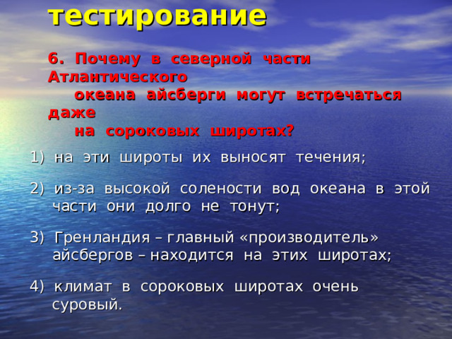 Итоговое тестирование   6. Почему в северной части Атлантического  океана айсберги могут встречаться даже  на сороковых широтах?   1) на эти широты их выносят течения; 2) из-за высокой солености вод океана в этой части они долго не тонут; 3) Гренландия – главный «производитель» айсбергов – находится на этих широтах; 4) климат в сороковых широтах очень суровый. 