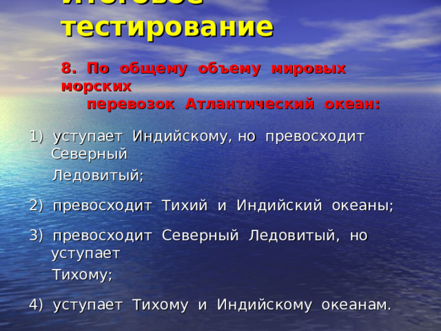 Итоговое тестирование   8. По общему объему мировых морских  перевозок Атлантический океан:   1) уступает Индийскому, но превосходит Северный  Ледовитый; 2) превосходит Тихий и Индийский океаны; 3) превосходит Северный Ледовитый, но уступает  Тихому; 4) уступает Тихому и Индийскому океанам. 