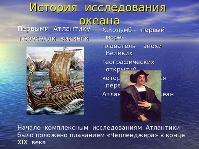 История исследования океана Первыми Атлантику пересекли викинги  Х.Колумб – первый море-  плаватель эпохи Великих  географических открытий,  который отважился пересечь  Атлантический океан Начало комплексным исследованиям Атлантики было положено плаванием «Челленджера» в конце XIX века 