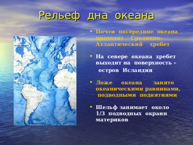 Рельеф дна океана Почти посередине океана проходит Срединно-Атлантический хребет  На севере океана хребет выходит на поверхность –  остров Исландия  Ложе океана занято океаническими равнинами, подводными поднятиями  Шельф занимает около 1/3 подводных окраин материков    