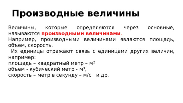 Производные величины Величины, которые определяются через основные, называются производными  величинами . Например, производными величинами являются площадь, объем, скорость.  Их единицы отражают связь с единицами других величин, например: площадь – квадратный метр – м 2 объем - кубический метр - м 3 , скорость – метр в секунду – м/с и др. 