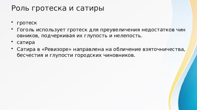 Роль гротеска и сатиры гротеск Гоголь использует гротеск для преувеличения недостатков чиновников, подчеркивая их глупость и нелепость. сатира Сатира в «Ревизоре» направлена на обличение взяточничества, бесчестия и глупости городских чиновников. 