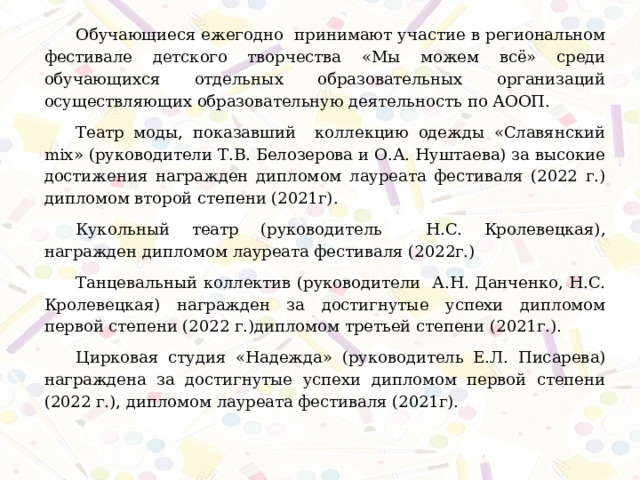 Обучающиеся ежегодно принимают участие в региональном фестивале детского творчества «Мы можем всё» среди обучающихся отдельных образовательных организаций осуществляющих образовательную деятельность по АООП. Театр моды, показавший коллекцию одежды «Славянский mix» (руководители Т.В. Белозерова и О.А. Нуштаева) за высокие достижения награжден дипломом лауреата фестиваля (2022 г.) дипломом второй степени (2021г) .  Кукольный театр (руководитель Н.С. Кролевецкая), награжден дипломом лауреата фестиваля (2022г.) Танцевальный коллектив (руководители А.Н. Данченко, Н.С. Кролевецкая) награжден за достигнутые успехи дипломом первой степени (2022 г.)дипломом третьей степени (2021г.). Цирковая студия «Надежда» (руководитель Е.Л. Писарева) награждена за достигнутые успехи дипломом первой степени (2022 г.), дипломом лауреата фестиваля (2021г). 