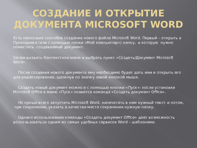 СОЗДАНИЕ И ОТКРЫТИЕ ДОКУМЕНТА MICROSOFT WORD Есть несколько способов создания нового файла Microsoft Word. Первый – открыть в Проводнике (или с помощью папки «Мой компьютер») папку, в которую нужно поместить создаваемый документ. Затем вызвать Контекстное меню и выбрать пункт «Создать/Документ Microsoft Word».  После создания нового документа ему необходимо будет дать имя и открыть его для редактирования, щелкнув по значку левой кнопкой мыши.  Создать новый документ можно и с помощью кнопки «Пуск»: после установки Microsoft Office в меню «Пуск» появится команда «Создать документ Office».  Но проще всего запустить Microsoft Word, напечатать в нем нужный текст и потом, при сохранении, указать в качестве места сохранения нужную папку.  Однако использование команды «Создать документ Office» дает возможность воспользоваться одним из самых удобных сервисов Word – шаблонами. 