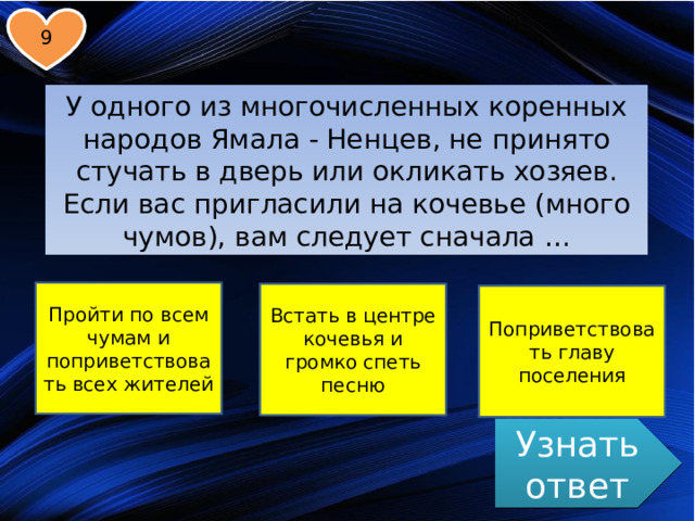 9 У одного из многочисленных коренных народов Ямала - Ненцев, не принято стучать в дверь или окликать хозяев. Если вас пригласили на кочевье (много чумов), вам следует сначала … Пройти по всем чумам и поприветствовать всех жителей Встать в центре кочевья и громко спеть песню Поприветствовать главу поселения Узнать ответ  