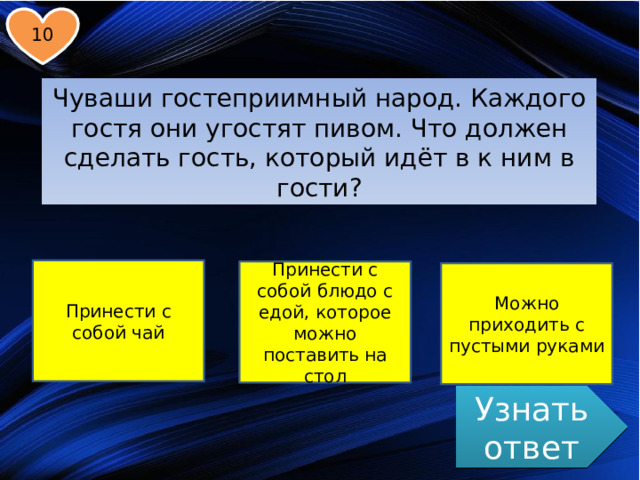 10 Чуваши гостеприимный народ. Каждого гостя они угостят пивом. Что должен сделать гость, который идёт в к ним в гости? Принести с собой чай Принести с собой блюдо с едой, которое можно поставить на стол Можно приходить с пустыми руками Узнать ответ 