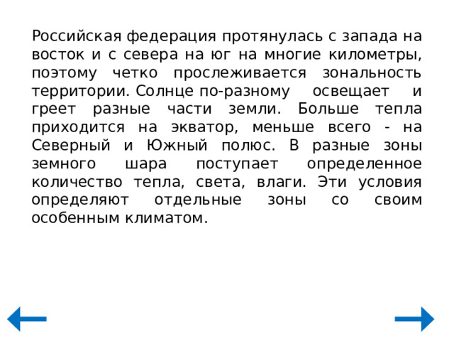 Российская федерация протянулась с запада на восток и с севера на юг на многие километры, поэтому четко прослеживается зональность территории. Солнце по-разному освещает и греет разные части земли. Больше тепла приходится на экватор, меньше всего - на Северный и Южный полюс. В разные зоны земного шара поступает определенное количество тепла, света, влаги. Эти условия определяют отдельные зоны со своим особенным климатом. 
