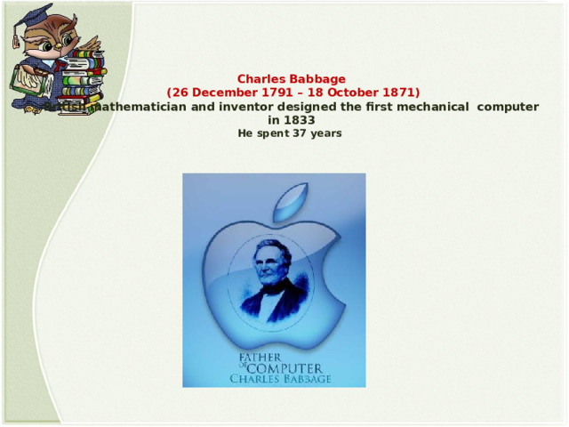   Charles Babbage  (26 December 1791 – 18 October 1871)  British mathematician and inventor designed the first mechanical computer in 1833  He spent 37 years   