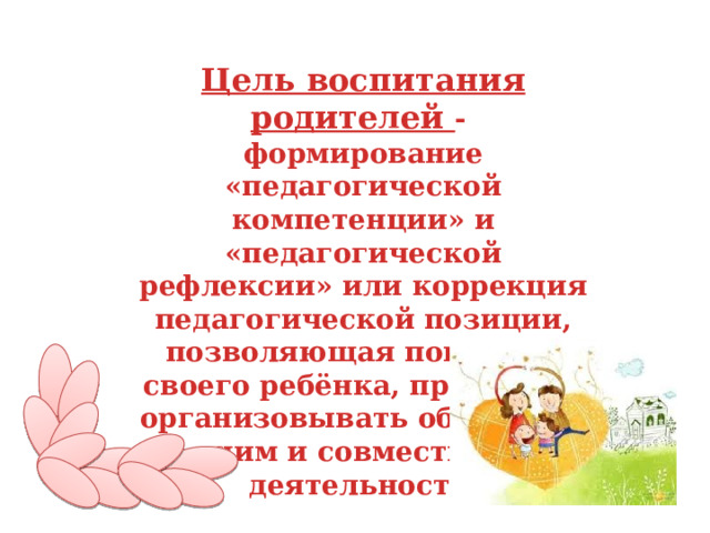 Цель воспитания родителей - формирование «педагогической компетенции» и «педагогической рефлексии» или коррекция педагогической позиции, позволяющая понимать своего ребёнка, правильно организовывать общение с ним и совместную деятельность. 