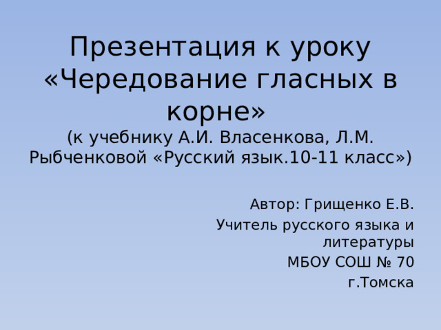 Презентация к уроку  «Чередование гласных в корне»  (к учебнику А.И. Власенкова, Л.М. Рыбченковой «Русский язык.10-11 класс») Автор: Грищенко Е.В. Учитель русского языка и литературы МБОУ СОШ № 70 г.Томска 