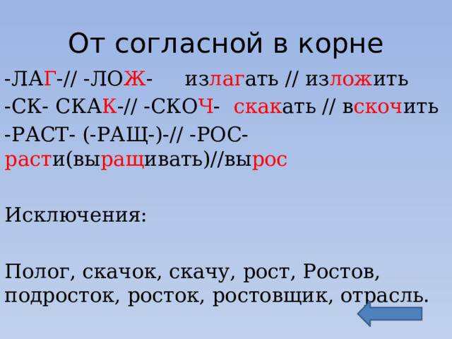 От согласной в корне -ЛА Г -// -ЛО Ж - из лаг ать // из лож ить -СК- СКА К -// -СКО Ч - скак ать // в скоч ить -РАСТ- (-РАЩ-)-// -РОС- раст и(вы ращ ивать)//вы рос Исключения: Полог, скачок, скачу, рост, Ростов, подросток, росток, ростовщик, отрасль. 