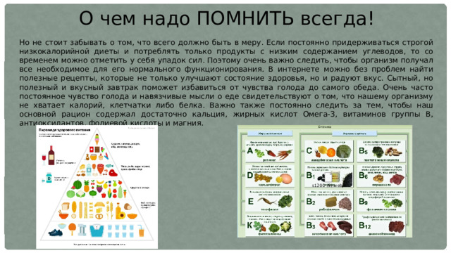 О чем надо ПОМНИТЬ всегда! Но не стоит забывать о том, что всего должно быть в меру. Если постоянно придерживаться строгой низкокалорийной диеты и потреблять только продукты с низким содержанием углеводов, то со временем можно отметить у себя упадок сил. Поэтому очень важно следить, чтобы организм получал все необходимое для его нормального функционирования. В интернете можно без проблем найти полезные рецепты, которые не только улучшают состояние здоровья, но и радуют вкус. Сытный, но полезный и вкусный завтрак поможет избавиться от чувства голода до самого обеда. Очень часто постоянное чувство голода и навязчивые мысли о еде свидетельствуют о том, что нашему организму не хватает калорий, клетчатки либо белка. Важно также постоянно следить за тем, чтобы наш основной рацион содержал достаточно кальция, жирных кислот Омега-3, витаминов группы B, антиоксидантов, фолиевой кислоты и магния. 