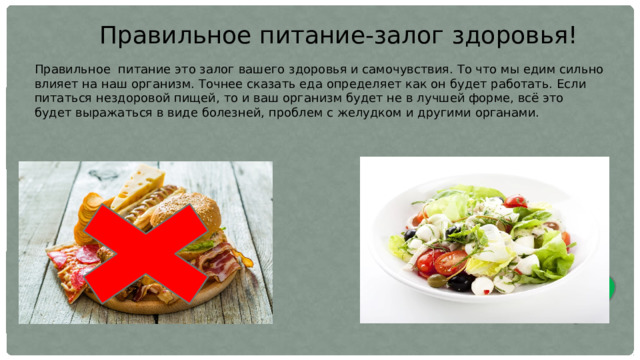 Правильное питание-залог здоровья! Правильное  питание это залог вашего здоровья и самочувствия. То что мы едим сильно влияет на наш организм. Точнее сказать еда определяет как он будет работать. Если питаться нездоровой пищей, то и ваш организм будет не в лучшей форме, всё это будет выражаться в виде болезней, проблем с желудком и другими органами. 
