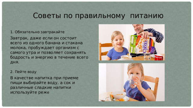 Советы по правильному питанию 1. Обязательно завтракайте Завтрак, даже если он состоит всего из одного банана и стакана молока, пробуждает организм с самого утра и позволяет сохранять бодрость и энергию в течение всего дня. 2. Пейте воду В качестве напитка при приеме пищи выбирайте воду, а сок и различные сладкие напитки используйте реж е 