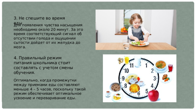 3. Не спешите во время еды Для появления чувства насыщения необходимо около 20 минут. За это время соответствующий сигнал об отсутствии голода и ощущении сытости дойдет от их желудка до мозга. 4. Правильный режим питания школьника стоит составлять с учетом смены обучения. Оптимально, когда промежутки между приемами еды составляют меньше 4 – 5 часов, поскольку такой режим обеспечивает оптимальное усвоение и переваривание еды. 