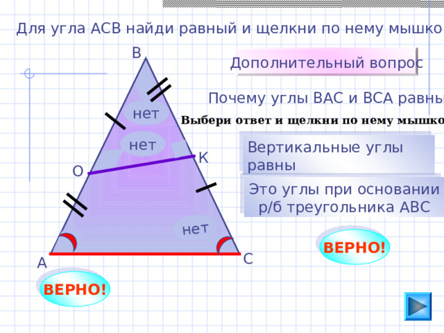 нет Для угла АСВ найди равный и щелкни по нему мышкой. В Дополнительный вопрос Почему углы ВАС и ВСА равны? нет Выбери ответ и щелкни по нему мышкой нет Вертикальные углы равны К О Это углы при основании  р/б треугольника АВС Пригласите к компьютеру ученика. ВЕРНО! С А ВЕРНО! 