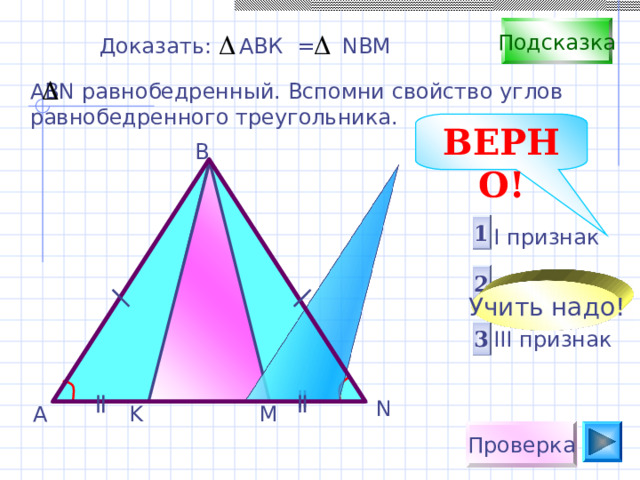 Подсказка Доказать: АВК = NBM АВ N равнобедренный. Вспомни свойство углов равнобедренного треугольника. ВЕРНО! B 1 I признак  II признак III признак 2 Учить надо! Саврасова С.М., Ястребинецкий Г.А. «Упражнения по планиметрии на готовых чертежах». Пригласите к компьютеру ученика. 3 N K M A Проверка 
