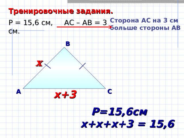 Тренировочные задания. Сторона A С на 3 см больше стороны АВ Р = 15,6 см, АС – АВ = 3 см. В х х А С х+3 Саврасова С.М., Ястребинецкий Г.А. «Упражнения по планиметрии на готовых чертежах»  Р=15,6см х+х+х+3 = 15,6 