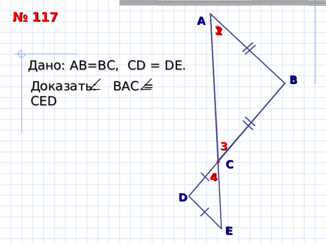 № 117 А 1 2 Дано: АВ = В C , С D = D Е.  B Доказать: ВАС = СЕ D 3 Л. С. Атанасян. «Геометрия 7-9» № 117. С 4 D E 