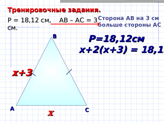 Тренировочные задания. Сторона A В на 3 см больше стороны АС Р = 18,12 см, АВ – АС = 3 см. В  Р=18,12см х+2(х+3) = 18,12 х+3 х +3 Саврасова С.М., Ястребинецкий Г.А. «Упражнения по планиметрии на готовых чертежах» А С х 