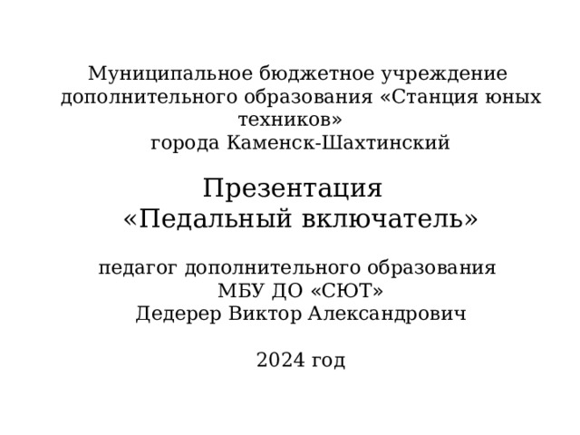 Муниципальное бюджетное учреждение дополнительного образования « Станция юных техников » города Каменск-Шахтинский Презентация «Педальный включатель»  педагог дополнительного образования МБУ ДО « СЮТ » Дедерер Виктор Александрович 2024 год 