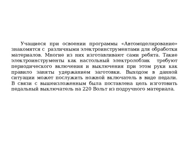 Учащиеся при освоении программы «Автомоделирование» знакомятся с различными электроинструментами для обработки материалов. Многие из них изготавливают сами ребята. Такие электроинструменты как настольный электролобзик требуют периодического включения и выключения при этом руки как правило заняты удержанием заготовки. Выходом в данной ситуации может послужить ножной включатель в виде педали.  В связи с вышеизложенным была поставлена цель изготовить педальный выключатель на 220 Вольт из подручного материала. 