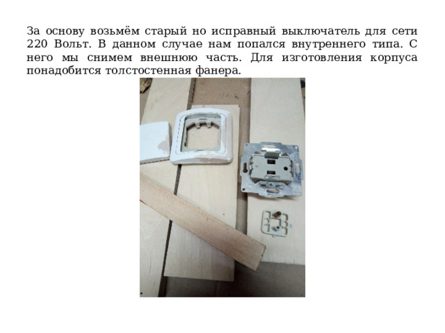 За основу возьмём старый но исправный выключатель для сети 220 Вольт. В данном случае нам попался внутреннего типа. С него мы снимем внешнюю часть. Для изготовления корпуса понадобится толстостенная фанера. 