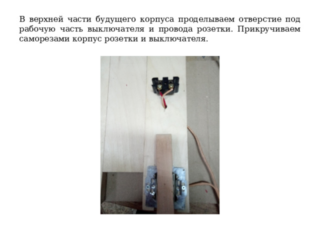 В верхней части будущего корпуса проделываем отверстие под рабочую часть выключателя и провода розетки. Прикручиваем саморезами корпус розетки и выключателя. 