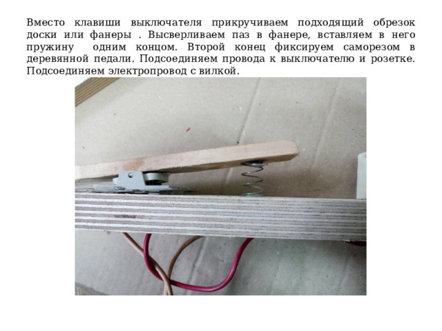 Вместо клавиши выключателя прикручиваем подходящий обрезок доски или фанеры . Высверливаем паз в фанере, вставляем в него пружину одним концом. Второй конец фиксируем саморезом в деревянной педали. Подсоединяем провода к выключателю и розетке. Подсоединяем электропровод с вилкой. 