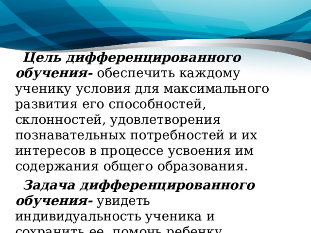 Цель дифференцированного обучения- обеспечить каждому ученику условия для максимального развития его способностей, склонностей, удовлетворения познавательных потребностей и их интересов в процессе усвоения им содержания общего образования. Задача дифференцированного обучения- увидеть индивидуальность ученика и сохранить ее, помочь ребенку поверить в свои силы, обеспечить его максимальное развитие. 