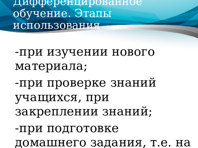 Дифференцированное обучение. Этапы использования  -при изучении нового материала; -при проверке знаний учащихся, при закреплении знаний; -при подготовке домашнего задания, т.е. на всех этапах изучения темы. 