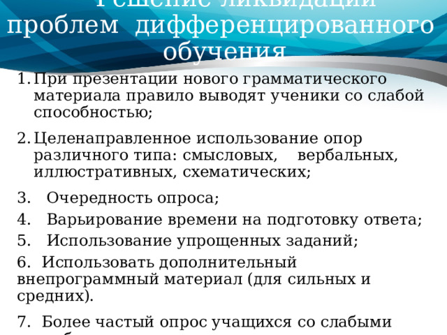  Решение ликвидации проблем  дифференцированного обучения При презентации нового грамматического материала правило выводят ученики со слабой способностью; Целенаправленное использование опор различного типа: смысловых, вербальных, иллюстративных, схематических; 3. Очередность опроса; 4.   Варьирование времени на подготовку ответа; 5.   Использование упрощенных заданий; 6.  Использовать дополнительный внепрограммный материал (для сильных и средних). 7.  Более частый опрос учащихся со слабыми способностями. 