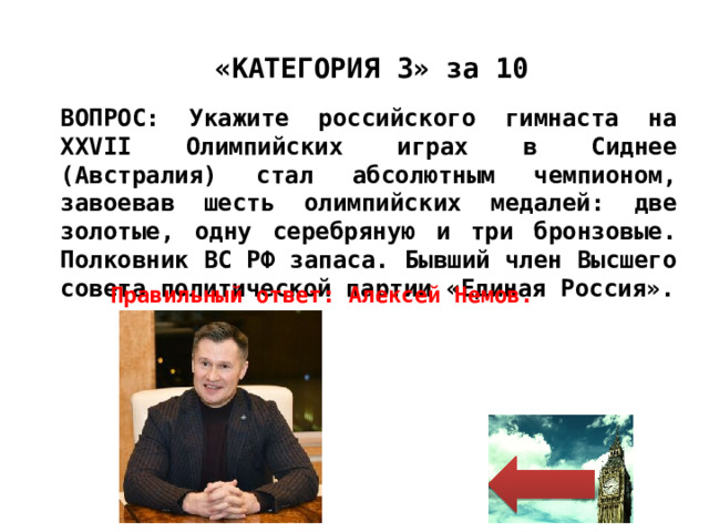 «КАТЕГОРИЯ 3» за 10 ВОПРОС: Укажите российского гимнаста на XXVII Олимпийских играх в Сиднее (Австралия) стал абсолютным чемпионом, завоевав шесть олимпийских медалей: две золотые, одну серебряную и три бронзовые. Полковник ВС РФ запаса. Бывший член Высшего совета политической партии «Единая Россия». Правильный ответ: Алексей Немов. 