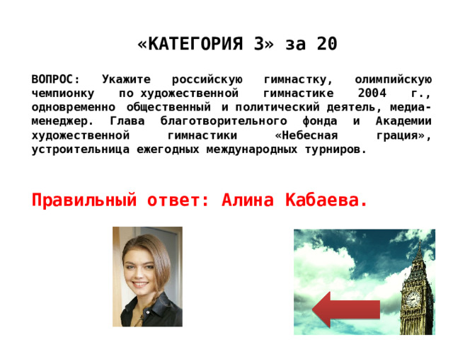 Правильный ответ: Алина Кабаева. «КАТЕГОРИЯ 3» за 20 ВОПРОС: Укажите российскую гимнастку, олимпийскую чемпионку по художественной гимнастике 2004 г., одновременно общественный и политический деятель, медиа-менеджер. Глава благотворительного фонда и Академии художественной гимнастики «Небесная грация», устроительница ежегодных международных турниров. 