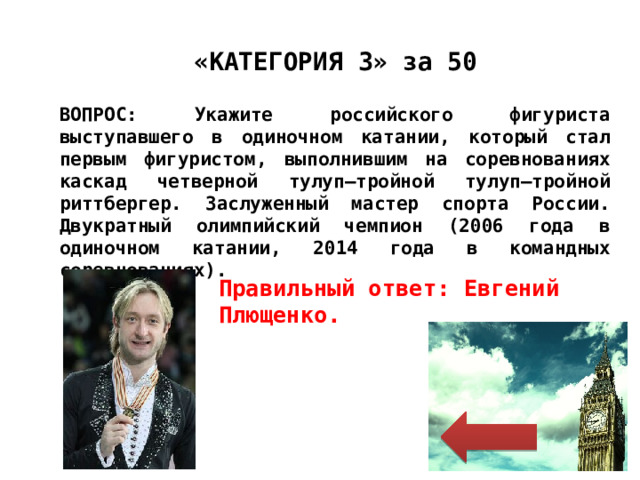 «КАТЕГОРИЯ 3» за 50 ВОПРОС: Укажите российского фигуриста выступавшего в одиночном катании, который стал первым фигуристом, выполнившим на соревнованиях каскад четверной тулуп—тройной тулуп—тройной риттбергер. Заслуженный мастер спорта России. Двукратный олимпийский чемпион (2006 года в одиночном катании, 2014 года в командных соревнованиях). Правильный ответ: Евгений Плющенко. 