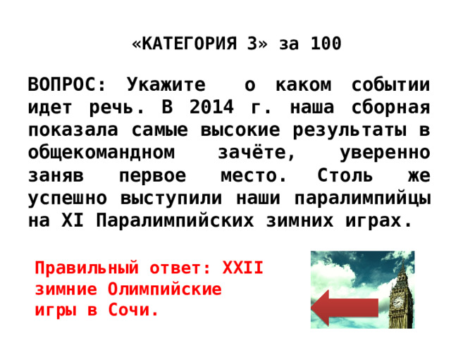 «КАТЕГОРИЯ 3» за 100 ВОПРОС: Укажите о каком событии идет речь. В 2014 г. наша сборная показала самые высокие результаты в общекомандном зачёте, уверенно заняв первое место.  Столь же успешно выступили наши паралимпийцы на XI Паралимпийских зимних играх. Правильный ответ: XXII зимние Олимпийские игры в Сочи. 