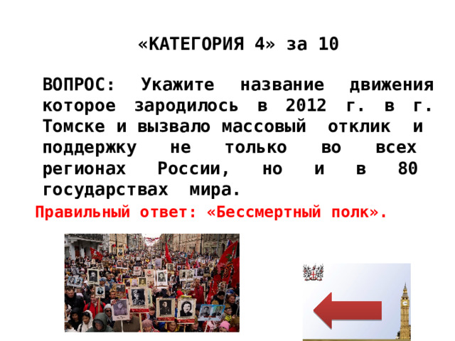 «КАТЕГОРИЯ 4» за 10 ВОПРОС: Укажите название движения которое зародилось в 2012 г. в г. Томске и вызвало массовый отклик и поддержку не только во всех регионах России, но и в 80 государствах мира. Правильный ответ: «Бессмертный полк». 