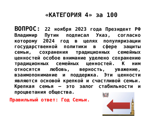 «КАТЕГОРИЯ 4» за 100 ВОПРОС: 22 ноября 2023 года Президент РФ Владимир Путин подписал Указ, согласно которому 2024 год в целях популяризации государственной политики в сфере защиты семьи, сохранения традиционных семейных ценностей особое внимание уделено сохранению традиционных семейных ценностей. К ним относятся любовь, верность, уважение, взаимопонимание и поддержка. Эти ценности являются основой крепкой и счастливой семьи. Крепкая семья – это залог стабильности и процветания общества. Правильный ответ: Год Семьи. 