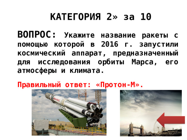  « КАТЕГОРИЯ 2» за 10 ВОПРОС: Укажите название ракеты с помощью которой в 2016 г. запустили космический аппарат, предназначенный для исследования орбиты Марса, его атмосферы и климата.  Правильный ответ: «Протон-М». 