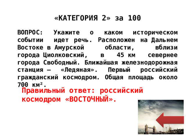 Правильный ответ: российский космодром «ВОСТОЧНЫЙ». «КАТЕГОРИЯ 2» за 100 ВОПРОС: Укажите о каком историческом событии идет речь. Расположен на Дальнем Востоке в Амурской области, вблизи города Циолковский, в 45 км севернее города Свободный. Ближайшая железнодорожная станция — «Ледяная». Первый российский гражданский космодром. Общая площадь около 700 км². 